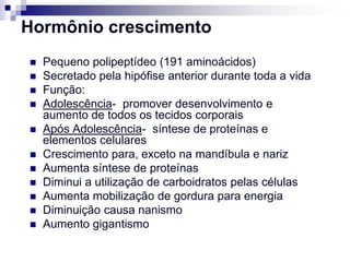 Hormônio crescimento
   Pequeno polipeptídeo (191 aminoácidos)
   Secretado pela hipófise anterior durante toda a vida
   Função:
   Adolescência- promover desenvolvimento e
    aumento de todos os tecidos corporais
   Após Adolescência- síntese de proteínas e
    elementos celulares
   Crescimento para, exceto na mandíbula e nariz
   Aumenta síntese de proteínas
   Diminui a utilização de carboidratos pelas células
   Aumenta mobilização de gordura para energia
   Diminuição causa nanismo
   Aumento gigantismo
 