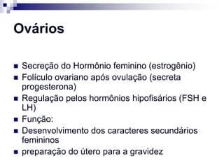 Ovários

   Secreção do Hormônio feminino (estrogênio)
   Folículo ovariano após ovulação (secreta
    progesterona)
   Regulação pelos hormônios hipofisários (FSH e
    LH)
   Função:
   Desenvolvimento dos caracteres secundários
    femininos
   preparação do útero para a gravidez
 