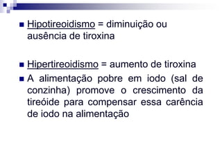    Hipotireoidismo = diminuição ou
    ausência de tiroxina

 Hipertireoidismo = aumento de tiroxina
 A alimentação pobre em iodo (sal de
  conzinha) promove o crescimento da
  tireóide para compensar essa carência
  de iodo na alimentação
 