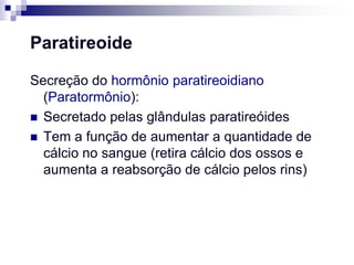 Paratireoide

Secreção do hormônio paratireoidiano
  (Paratormônio):
 Secretado pelas glândulas paratireóides
 Tem a função de aumentar a quantidade de
  cálcio no sangue (retira cálcio dos ossos e
  aumenta a reabsorção de cálcio pelos rins)
 