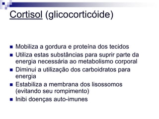 Cortisol (glicocorticóide)


   Mobiliza a gordura e proteína dos tecidos
   Utiliza estas substâncias para suprir parte da
    energia necessária ao metabolismo corporal
   Diminui a utilização dos carboidratos para
    energia
   Estabiliza a membrana dos lisossomos
    (evitando seu rompimento)
   Inibi doenças auto-imunes
 