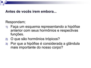 Antes de vocês irem embora...

Respondam;
1) Faça um esquema representando a hipófise
   anterior com seus hormônios e respectivas
   funções.
2) O que são hormônios trópicos?
3) Por que a hipófise é considerada a glândula
   mais importante do nosso corpo?
 