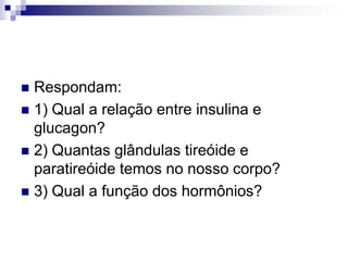  Respondam:
 1) Qual a relação entre insulina e
  glucagon?
 2) Quantas glândulas tireóide e
  paratireóide temos no nosso corpo?
 3) Qual a função dos hormônios?
 