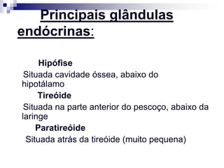 Principais glândulas
endócrinas:

     Hipófise
 Situada cavidade óssea, abaixo do
hipotálamo
     Tireóide
 Situada na parte anterior do pescoço, abaixo da
laringe
    Paratireóide
 Situada atrás da tireóide (muito pequena)
 