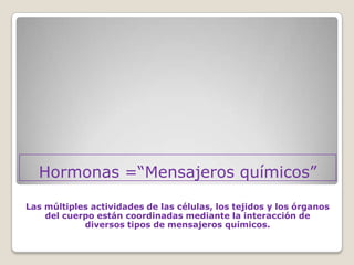 Hormonas =“Mensajeros químicos”

Las múltiples actividades de las células, los tejidos y los órganos
    del cuerpo están coordinadas mediante la interacción de
            diversos tipos de mensajeros químicos.
 