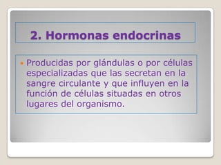 2. Hormonas endocrinas

   Producidas por glándulas o por células
    especializadas que las secretan en la
    sangre circulante y que influyen en la
    función de células situadas en otros
    lugares del organismo.
 