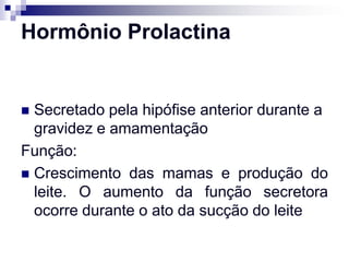 Hormônio Prolactina


 Secretado pela hipófise anterior durante a
  gravidez e amamentação
Função:
 Crescimento das mamas e produção do
  leite. O aumento da função secretora
  ocorre durante o ato da sucção do leite
 
