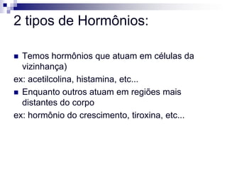 2 tipos de Hormônios:

 Temos hormônios que atuam em células da
  vizinhança)
ex: acetilcolina, histamina, etc...
 Enquanto outros atuam em regiões mais
  distantes do corpo
ex: hormônio do crescimento, tiroxina, etc...
 