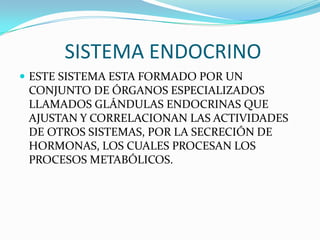 SISTEMA ENDOCRINO
 ESTE SISTEMA ESTA FORMADO POR UN
 CONJUNTO DE ÓRGANOS ESPECIALIZADOS
 LLAMADOS GLÁNDULAS ENDOCRINAS QUE
 AJUSTAN Y CORRELACIONAN LAS ACTIVIDADES
 DE OTROS SISTEMAS, POR LA SECRECIÓN DE
 HORMONAS, LOS CUALES PROCESAN LOS
 PROCESOS METABÓLICOS.
 