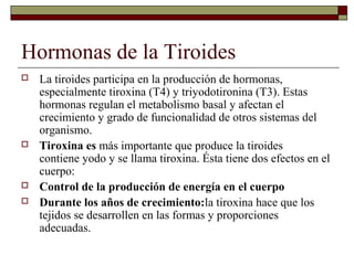 Hormonas de la Tiroides
   La tiroides participa en la producción de hormonas,
    especialmente tiroxina (T4) y triyodotironina (T3). Estas
    hormonas regulan el metabolismo basal y afectan el
    crecimiento y grado de funcionalidad de otros sistemas del
    organismo.
   Tiroxina es más importante que produce la tiroides
    contiene yodo y se llama tiroxina. Ésta tiene dos efectos en el
    cuerpo:
   Control de la producción de energía en el cuerpo
   Durante los años de crecimiento:la tiroxina hace que los
    tejidos se desarrollen en las formas y proporciones
    adecuadas.
 