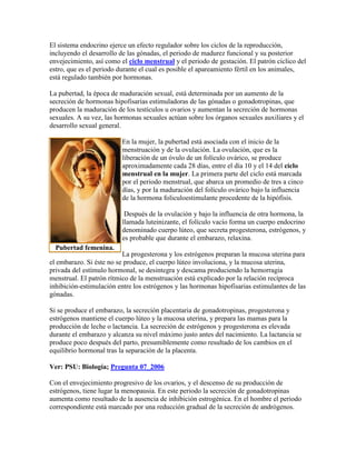 El sistema endocrino ejerce un efecto regulador sobre los ciclos de la reproducción,
incluyendo el desarrollo de las gónadas, el periodo de madurez funcional y su posterior
envejecimiento, así como el ciclo menstrual y el periodo de gestación. El patrón cíclico del
estro, que es el periodo durante el cual es posible el apareamiento fértil en los animales,
está regulado también por hormonas.
La pubertad, la época de maduración sexual, está determinada por un aumento de la
secreción de hormonas hipofisarias estimuladoras de las gónadas o gonadotropinas, que
producen la maduración de los testículos u ovarios y aumentan la secreción de hormonas
sexuales. A su vez, las hormonas sexuales actúan sobre los órganos sexuales auxiliares y el
desarrollo sexual general.
En la mujer, la pubertad está asociada con el inicio de la
menstruación y de la ovulación. La ovulación, que es la
liberación de un óvulo de un folículo ovárico, se produce
aproximadamente cada 28 días, entre el día 10 y el 14 del ciclo
menstrual en la mujer. La primera parte del ciclo está marcada
por el periodo menstrual, que abarca un promedio de tres a cinco
días, y por la maduración del folículo ovárico bajo la influencia
de la hormona foliculoestimulante procedente de la hipófisis.
Después de la ovulación y bajo la influencia de otra hormona, la
llamada luteinizante, el folículo vacío forma un cuerpo endocrino
denominado cuerpo lúteo, que secreta progesterona, estrógenos, y
es probable que durante el embarazo, relaxina.
La progesterona y los estrógenos preparan la mucosa uterina para
el embarazo. Si éste no se produce, el cuerpo lúteo involuciona, y la mucosa uterina,
privada del estímulo hormonal, se desintegra y descama produciendo la hemorragia
menstrual. El patrón rítmico de la menstruación está explicado por la relación recíproca
inhibición-estimulación entre los estrógenos y las hormonas hipofisarias estimulantes de las
gónadas.
Si se produce el embarazo, la secreción placentaria de gonadotropinas, progesterona y
estrógenos mantiene el cuerpo lúteo y la mucosa uterina, y prepara las mamas para la
producción de leche o lactancia. La secreción de estrógenos y progesterona es elevada
durante el embarazo y alcanza su nivel máximo justo antes del nacimiento. La lactancia se
produce poco después del parto, presumiblemente como resultado de los cambios en el
equilibrio hormonal tras la separación de la placenta.
Ver: PSU: Biología; Pregunta 07_2006
Con el envejecimiento progresivo de los ovarios, y el descenso de su producción de
estrógenos, tiene lugar la menopausia. En este periodo la secreción de gonadotropinas
aumenta como resultado de la ausencia de inhibición estrogénica. En el hombre el periodo
correspondiente está marcado por una reducción gradual de la secreción de andrógenos.
Pubertad femenina.
 