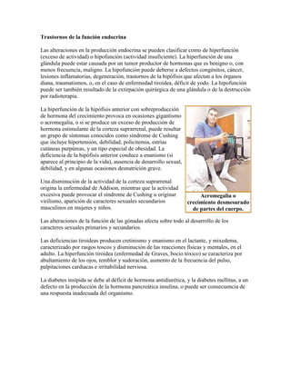 Trastornos de la función endocrina
Las alteraciones en la producción endocrina se pueden clasificar como de hiperfunción
(exceso de actividad) o hipofunción (actividad insuficiente). La hiperfunción de una
glándula puede estar causada por un tumor productor de hormonas que es benigno o, con
menos frecuencia, maligno. La hipofunción puede deberse a defectos congénitos, cáncer,
lesiones inflamatorias, degeneración, trastornos de la hipófisis que afectan a los órganos
diana, traumatismos, o, en el caso de enfermedad tiroidea, déficit de yodo. La hipofunción
puede ser también resultado de la extirpación quirúrgica de una glándula o de la destrucción
por radioterapia.
La hiperfunción de la hipófisis anterior con sobreproducción
de hormona del crecimiento provoca en ocasiones gigantismo
o acromegalia, o si se produce un exceso de producción de
hormona estimulante de la corteza suprarrenal, puede resultar
un grupo de síntomas conocidos como síndrome de Cushing
que incluye hipertensión, debilidad, policitemia, estrías
cutáneas purpúreas, y un tipo especial de obesidad. La
deficiencia de la hipófisis anterior conduce a enanismo (si
aparece al principio de la vida), ausencia de desarrollo sexual,
debilidad, y en algunas ocasiones desnutrición grave.
Una disminución de la actividad de la corteza suprarrenal
origina la enfermedad de Addison, mientras que la actividad
excesiva puede provocar el síndrome de Cushing u originar
virilismo, aparición de caracteres sexuales secundarios
masculinos en mujeres y niños.
Las alteraciones de la función de las gónadas afecta sobre todo al desarrollo de los
caracteres sexuales primarios y secundarios.
Las deficiencias tiroideas producen cretinismo y enanismo en el lactante, y mixedema,
caracterizado por rasgos toscos y disminución de las reacciones físicas y mentales, en el
adulto. La hiperfunción tiroidea (enfermedad de Graves, bocio tóxico) se caracteriza por
abultamiento de los ojos, temblor y sudoración, aumento de la frecuencia del pulso,
palpitaciones cardiacas e irritabilidad nerviosa.
La diabetes insípida se debe al déficit de hormona antidiurética, y la diabetes mellitus, a un
defecto en la producción de la hormona pancreática insulina, o puede ser consecuencia de
una respuesta inadecuada del organismo.
Acromegalia o
crecimiento desmesurado
de partes del cuerpo.
 
