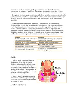 los aminoácidos de las proteinas, por lo que aumenta el catabolismo de proteinas.
Disminuyen los linfocitos y eosinófilos. Aumenta la capacidad de resistencia al estrés.
• La capa más interna, segrega andrógenocorticoides, que están íntimamente relacionados
con los caracteres sexuales. Se segregan tanto hormonas femeninas como masculinas, que
producen su efecto fundamentalmente antes de la pubertad para, luego, disminuir su
secreción.
2. Médula: Elabora las hormonas, adrenalina y noradrenalina. Influyen sobre el
metabolismo de los glúcidos, favoreciendo la glucógenolisis, con lo que el organismo
puede disponer en ese momento de una mayor cantidad de glucosa; elevan la presión
arterial, aceleran los latidos del corazón y aumentan la frecuencia respiratoria. Se
denominan también "hormonas de la emoción" porque se producen abundantemente en
situaciones de estrés, terror, ansiedad, etc, de modo que permiten salir airosos de estos
estados. Sus funciones se pueden ver comparadamente en el siguiente cuadro:
Adrenalina Noradrenalina
Incremento de la fuerza y frecuencia
de la contracción cardíaca
Incremento de la fuerza y frecuencia de
la contracción cardíaca
Dilatación de los vasos coronarios Dilatación de los vasos coronarios
Vasodilatación general Vasoconstricción general
Incremento del gasto cardíaco Descenso del gasto cardíaco
Incremento de la glucogenolisis
Incremento de la glucogenolisis
(en menor proporción)
Tiroides
La tiroides es una glándula bilobulada
situada en el cuello. Las hormonas
tiroideas, la tiroxina y la triyodotironina
aumentan el consumo de oxígeno y
estimulan la tasa de actividad metabólica,
regulan el crecimiento y la maduración de
los tejidos del organismo y actúan sobre el
estado de alerta físico y mental.
La tiroides también secreta una hormona
denominada calcitonina, que disminuye
los niveles de calcio en la sangre e inhibe
su reabsorción ósea.
Glándulas paratiroides
 