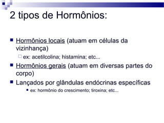 2 tipos de Hormônios:
 Hormônios locais (atuam em células da
vizinhança)
 ex: acetilcolina; histamina; etc...
 Hormônios gerais (atuam em diversas partes do
corpo)
 Lançados por glândulas endócrinas específicas
 ex: hormônio do crescimento; tiroxina; etc...
 
