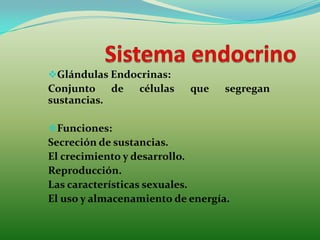 Glándulas Endocrinas:
Conjunto de células que segregan
sustancias.
Funciones:
Secreción de sustancias.
El crecimiento y desarrollo.
Reproducción.
Las características sexuales.
El uso y almacenamiento de energía.
 