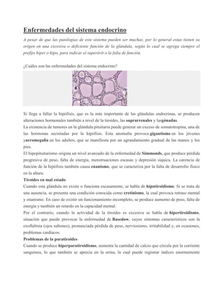 Enfermedades del sistema endocrino
A pesar de que las patologías de este sistema pueden ser muchas, por lo general estas tienen su
origen en una excesiva o deficiente función de la glándula, según lo cual se agrega siempre el
prefijo hiper o hipo, para indicar el superávit o la falta de función.
¿Cuáles son las enfermedades del sistema endocrino?
Si llega a fallar la hipófisis, que es la más importante de las glándulas endocrinas, se producen
alteraciones hormonales también a nivel de la tiroides, las suprarrenales y lasgónadas.
La existencia de tumores en la glándula pituitaria puede generar un exceso de somatotropina, una de
las hormonas secretadas por la hipófisis. Esta anomalía provoca gigantismo en los jóvenes
yacromegalia en los adultos, que se manifiesta por un agrandamiento gradual de las manos y los
pies.
El hipopituitarismo origina un nivel avanzado de la enfermedad de Simmonds, que produce pérdida
progresiva de peso, falta de energía, menstruaciones escasas y depresión síquica. La carencia de
función de la hipófisis también causa enanismo, que se caracteriza por la falta de desarrollo físico
en la altura.
Tiroides en mal estado
Cuando esta glándula no existe o funciona escasamente, se habla de hipotiroidismo. Si se trata de
una ausencia, se presenta una condición conocida como cretinismo, la cual provoca retraso mental
y enanismo. En caso de existir un funcionamiento incompleto, se produce aumento de peso, falta de
energía y también un retardo en la capacidad mental.
Por el contrario, cuando la actividad de la tiroides es excesiva se habla de hipertiroidismo,
situación que puede provocar la enfermedad de Basedow, cuyos síntomas característicos son la
exoftalmia (ojos saltones), pronunciada pérdida de peso, nerviosismo, irritabilidad y, en ocasiones,
problemas cardíacos.
Problemas de la paratiroides
Cuando se produce hiperparatiroidismo, aumenta la cantidad de calcio que circula por la corriente
sanguínea, lo que también se aprecia en la orina, la cual puede registrar índices enormemente
 
