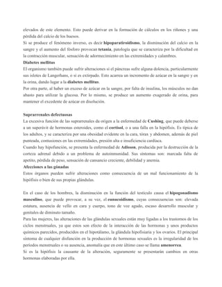 elevados de este elemento. Esto puede derivar en la formación de cálculos en los riñones y una
pérdida del calcio de los huesos.
Si se produce el fenómeno inverso, es decir hipoparatiroidismo, la disminución del calcio en la
sangre y el aumento del fósforo provocan tetania, patología que se caracteriza por la dificultad en
la contracción muscular, sensación de adormecimiento en las extremidades y calambres.
Diabetes mellitus
El organismo también puede sufrir alteraciones si el páncreas sufre alguna dolencia, particularmente
sus islotes de Langerhans, o si es extirpado. Esto acarrea un incremento de azúcar en la sangre y en
la orina, dando lugar a la diabetes mellitus.
Por otra parte, al haber un exceso de azúcar en la sangre, por falta de insulina, los músculos no dan
abasto para utilizar la glucosa. Por lo mismo, se produce un aumento exagerado de orina, para
mantener el excedente de azúcar en disolución.
Suprarrenales defectuosas
La excesiva función de las suprarrenales da origen a la enfermedad de Cushing, que puede deberse
a un superávit de hormonas esteroides, como el cortisol, o a una falla en la hipófisis. Es típica de
los adultos, y se caracteriza por una obesidad evidente en la cara, tórax y abdomen, además de piel
punteada, contusiones en las extremidades, presión alta e insuficiencia cardíaca.
Cuando hay hipofunción, se presenta la enfermedad de Adisson, producida por la destrucción de la
corteza adrenal debido a un problema de autoinmunidad. Sus síntomas son: marcada falta de
apetito, pérdida de peso, sensación de cansancio creciente, debilidad y anemia.
Afecciones a las gónadas
Estos órganos pueden sufrir alteraciones como consecuencia de un mal funcionamiento de la
hipófisis o bien de sus propias glándulas.
En el caso de los hombres, la disminución en la función del testículo causa el hipogonadismo
masculino, que puede provocar, a su vez, el eunucoidismo, cuyas consecuencias son: elevada
estatura, ausencia de vello en cara y cuerpo, tono de voz agudo, escaso desarrollo muscular y
genitales de diminuto tamaño.
Para las mujeres, las alteraciones de las glándulas sexuales están muy ligadas a los trastornos de los
ciclos menstruales, ya que estos son efecto de la interacción de las hormonas y unos productos
químicos parecidos, producidos en el hipotálamo, la glándula hipofisiaria y los ovarios. El principal
síntoma de cualquier disfunción en la producción de hormonas sexuales es la irregularidad de los
períodos menstruales o su ausencia, anomalía que en este último caso se llama amenorrea.
Si es la hipófisis la causante de la alteración, seguramente se presentarán cambios en otras
hormonas elaboradas por ella.
 