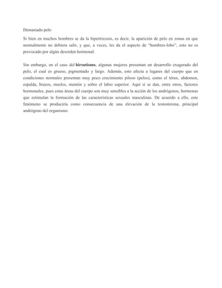 Demasiado pelo
Si bien en muchos hombres se da la hipertricosis, es decir, la aparición de pelo en zonas en que
normalmente no debiera salir, y que, a veces, les da el aspecto de “hombres-lobo”, esto no es
provocado por algún desorden hormonal.
Sin embargo, en el caso del hirsutismo, algunas mujeres presentan un desarrollo exagerado del
pelo, el cual es grueso, pigmentado y largo. Además, esto afecta a lugares del cuerpo que en
condiciones normales presentan muy poco crecimiento piloso (pelos), como el tórax, abdomen,
espalda, brazos, muslos, mentón y sobre el labio superior. Aquí sí se dan, entre otros, factores
hormonales, pues estas áreas del cuerpo son muy sensibles a la acción de los andrógenos, hormonas
que estimulan la formación de las características sexuales masculinas. De acuerdo a ello, este
fenómeno se produciría como consecuencia de una elevación de la testosterona, principal
andrógeno del organismo.
 