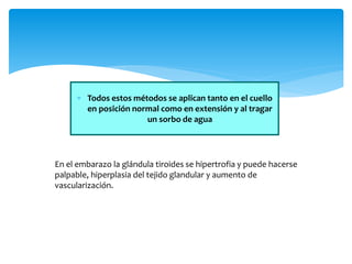  Todos estos métodos se aplican tanto en el cuello
en posición normal como en extensión y al tragar
un sorbo de agua
En el embarazo la glándula tiroides se hipertrofia y puede hacerse
palpable, hiperplasia del tejido glandular y aumento de
vascularización.
 
