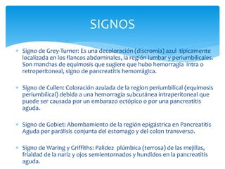 SIGNOS
 Signo de Grey-Turner: Es una decoloración (discromía) azul típicamente
localizada en los flancos abdominales, la región lumbar y periumbilicales.
Son manchas de equimosis que sugiere que hubo hemorragia intra o
retroperitoneal, signo de pancreatitis hemorrágica.
 Signo de Cullen: Coloración azulada de la region periumbilical (equimosis
periumbilical) debida a una hemorragia subcutánea intraperitoneal que
puede ser causada por un embarazo ectópico o por una pancreatitis
aguda.
 Signo de Gobiet: Abombamiento de la región epigástrica en Pancreatitis
Aguda por parálisis conjunta del estomago y del colon transverso.
 Signo de Waring y Griffiths: Palidez plúmbica (terrosa) de las mejillas,
frialdad de la nariz y ojos semientornados y hundidos en la pancreatitis
aguda.
 