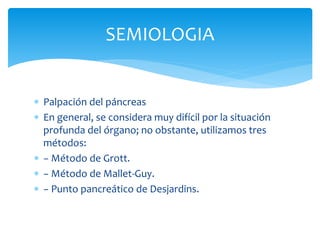 SEMIOLOGIA
 Palpación del páncreas
 En general, se considera muy difícil por la situación
profunda del órgano; no obstante, utilizamos tres
métodos:
 − Método de Grott.
 − Método de Mallet-Guy.
 − Punto pancreático de Desjardins.
 