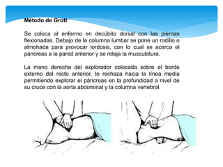 Método de Grott
Se coloca al enfermo en decúbito dorsal con las piernas
flexionadas. Debajo de la columna lumbar se pone un rodillo o
almohada para provocar lordosis, con lo cual se acerca el
páncreas a la pared anterior y se relaja la musculatura.
La mano derecha del explorador colocada sobre el borde
externo del recto anterior, lo rechaza hacia la línea media
permitiendo explorar el páncreas en la profundidad a nivel de
su cruce con la aorta abdominal y la columna vertebral
 