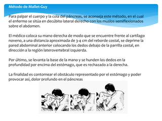 Método de Mallet-Guy
Para palpar el cuerpo y la cola del páncreas, se aconseja este método, en el cual
el enfermo se sitúa en decúbito lateral derecho con los muslos semiflexionados
sobre el abdomen.
El médico coloca su mano derecha de modo que se encuentre frente al cartílago
noveno, a una distancia aproximada de 3-4 cm del reborde costal, se deprime la
pared abdominal anterior colocando los dedos debajo de la parrilla costal, en
dirección a la región laterovertebral izquierda.
Por último, se levanta la base de la mano y se hunden los dedos en la
profundidad por encima del estómago, que es rechazado a la derecha.
La finalidad es contornear el obstáculo representado por el estómago y poder
provocar así, dolor profundo en el páncreas
 