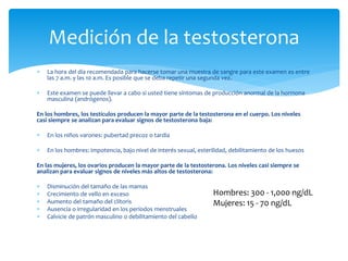  La hora del día recomendada para hacerse tomar una muestra de sangre para este examen es entre
las 7 a.m. y las 10 a.m. Es posible que se deba repetir una segunda vez.
 Este examen se puede llevar a cabo si usted tiene síntomas de producción anormal de la hormona
masculina (andrógenos).
En los hombres, los testículos producen la mayor parte de la testosterona en el cuerpo. Los niveles
casi siempre se analizan para evaluar signos de testosterona baja:
 En los niños varones: pubertad precoz o tardía
 En los hombres: impotencia, bajo nivel de interés sexual, esterilidad, debilitamiento de los huesos
En las mujeres, los ovarios producen la mayor parte de la testosterona. Los niveles casi siempre se
analizan para evaluar signos de niveles más altos de testosterona:
 Disminución del tamaño de las mamas
 Crecimiento de vello en exceso
 Aumento del tamaño del clítoris
 Ausencia o irregularidad en los períodos menstruales
 Calvicie de patrón masculino o debilitamiento del cabello
Medición de la testosterona
Hombres: 300 - 1,000 ng/dL
Mujeres: 15 - 70 ng/dL
 