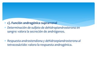  c). Función androgénica suprarrenal
 Determinación de sulfato de dehidropiandrosterona en
sangre: valora la secreción de andrógenos.
 Respuesta androstendiona y dehidroepiandrosterona al
tetracosáctido: valora la respuesta androgénica.
 