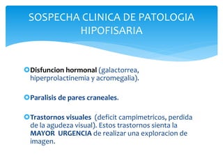 SOSPECHA CLINICA DE PATOLOGIA
HIPOFISARIA
Disfuncion hormonal (galactorrea,
hiperprolactinemia y acromegalia).
Paralisis de pares craneales.
Trastornos visuales (deficit campimetricos, perdida
de la agudeza visual). Estos trastornos sienta la
MAYOR URGENCIA de realizar una exploracion de
imagen.
 