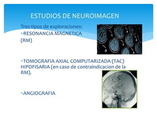 ESTUDIOS DE NEUROIMAGEN
Tres tipos de exploraciones:
RESONANCIA MAGNETICA
(RM)
TOMOGRAFIA AXIAL COMPUTARIZADA (TAC)
HIPOFISARIA (en caso de contraindicacion de la
RM).
ANGIOGRAFIA
 