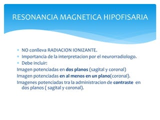 RESONANCIA MAGNETICA HIPOFISARIA
 NO conlleva RADIACION IONIZANTE.
 Importancia de la interpretacion por el neurorradiologo.
 Debe incluir:
Imagen potenciadas en dos planos (sagital y coronal)
Imagen potenciadas en al menos en un plano(coronal).
Imagenes potenciadas tra la administracion de contraste en
dos planos ( sagital y coronal).
 