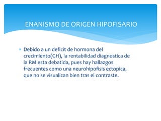 ENANISMO DE ORIGEN HIPOFISARIO
 Debido a un deficit de hormona del
crecimiento(GH), la rentabilidad diagnostica de
la RM esta debatida, pues hay hallazgos
frecuentes como una neurohipofisis ectopica,
que no se visualizan bien tras el contraste.
 