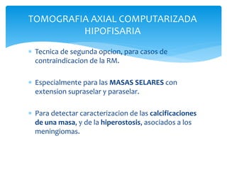 TOMOGRAFIA AXIAL COMPUTARIZADA
HIPOFISARIA
 Tecnica de segunda opcion, para casos de
contraindicacion de la RM.
 Especialmente para las MASAS SELARES con
extension supraselar y paraselar.
 Para detectar caracterizacion de las calcificaciones
de una masa, y de la hiperostosis, asociados a los
meningiomas.
 