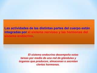 El sistema endocrino desempeña estas 
tareas por medio de una red de glándulas y 
órganos que producen, almacenan o secretan 
ciertas hormonas. 
 