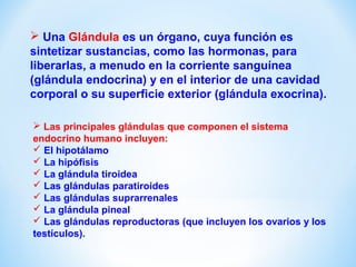  Una Glándula es un órgano, cuya función es 
sintetizar sustancias, como las hormonas, para 
liberarlas, a menudo en la corriente sanguínea 
(glándula endocrina) y en el interior de una cavidad 
corporal o su superficie exterior (glándula exocrina). 
 Las principales glándulas que componen el sistema 
endocrino humano incluyen: 
 El hipotálamo 
 La hipófisis 
 La glándula tiroidea 
 Las glándulas paratiroides 
 Las glándulas suprarrenales 
 La glándula pineal 
 Las glándulas reproductoras (que incluyen los ovarios y los 
testículos). 
 