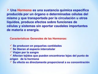  Una Hormona es una sustancia química específica 
producida por un órgano o determinadas células del 
mismo y que transportada por la circulación u otros 
líquidos, produce efectos sobre funciones de 
células y sistemas sin aportar caudales importantes 
de materia o energía. 
Características Generales de las Hormonas: 
 Se producen en pequeñas cantidades 
 Se liberan al espacio intercelular 
 Viajan por la sangre 
 Afectan tejidos que pueden encontrarse lejos del punto de 
origen de la hormona 
 Su efecto es directamente proporcional a su concentración 
 