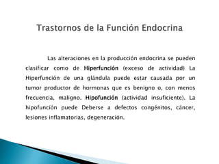Las alteraciones en la producción endocrina se pueden
clasificar como de Hiperfunción (exceso de actividad) La
Hiperfunción de una glándula puede estar causada por un
tumor productor de hormonas que es benigno o, con menos
frecuencia, maligno. Hipofunción (actividad insuficiente). La
hipofunción puede Deberse a defectos congénitos, cáncer,
lesiones inflamatorias, degeneración.
 