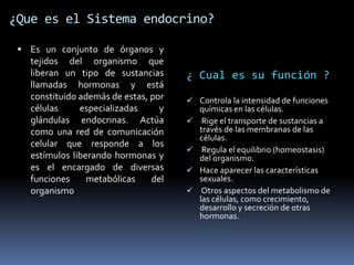 ¿Que es el Sistema endocrino?
 Es un conjunto de órganos y
tejidos del organismo que
liberan un tipo de sustancias
llamadas hormonas y está
constituido además de estas, por
células especializadas y
glándulas endocrinas. Actúa
como una red de comunicación
celular que responde a los
estímulos liberando hormonas y
es el encargado de diversas
funciones metabólicas del
organismo
¿ Cual es su función ?
 Controla la intensidad de funciones
químicas en las células.
 Rige el transporte de sustancias a
través de las membranas de las
células.
 Regula el equilibrio (homeostasis)
del organismo.
 Hace aparecer las características
sexuales.
 Otros aspectos del metabolismo de
las células, como crecimiento,
desarrollo y secreción de otras
hormonas.
 