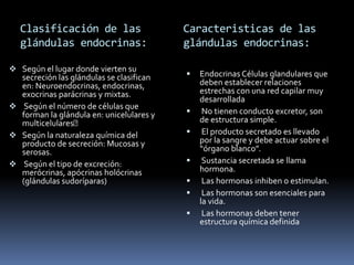 Clasificación de las
glándulas endocrinas:
 Según el lugar donde vierten su
secreción las glándulas se clasifican
en: Neuroendocrinas, endocrinas,
exocrinas parácrinas y mixtas.
 Según el número de células que
forman la glándula en: unicelulares y
multicelulares
 Según la naturaleza química del
producto de secreción: Mucosas y
serosas.
 Según el tipo de excreción:
merócrinas, apócrinas holócrinas
(glándulas sudoríparas)
 Endocrinas Células glandulares que
deben establecer relaciones
estrechas con una red capilar muy
desarrollada
 No tienen conducto excretor, son
de estructura simple.
 El producto secretado es llevado
por la sangre y debe actuar sobre el
“órgano blanco”.
 Sustancia secretada se llama
hormona.
 Las hormonas inhiben o estimulan.
 Las hormonas son esenciales para
la vida.
 Las hormonas deben tener
estructura química definida
Caracteristicas de las
glándulas endocrinas:
 