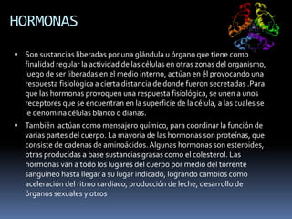 HORMONAS
 Son sustancias liberadas por una glándula u órgano que tiene como
finalidad regular la actividad de las células en otras zonas del organismo,
luego de ser liberadas en el medio interno, actúan en él provocando una
respuesta fisiológica a cierta distancia de donde fueron secretadas .Para
que las hormonas provoquen una respuesta fisiológica, se unen a unos
receptores que se encuentran en la superficie de la célula, a las cuales se
le denomina células blanco o dianas.
 También actúan como mensajero químico, para coordinar la función de
varias partes del cuerpo. La mayoría de las hormonas son proteínas, que
consiste de cadenas de aminoácidos.Algunas hormonas son esteroides,
otras producidas a base sustancias grasas como el colesterol. Las
hormonas van a todo los lugares del cuerpo por medio del torrente
sanguíneo hasta llegar a su lugar indicado, logrando cambios como
aceleración del ritmo cardiaco, producción de leche, desarrollo de
órganos sexuales y otros
 