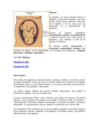 Placenta
La placenta, un órgano formado durante el
embarazo a partir de la membrana que rodea
al feto, asume diversas funciones endocrinas
de la hipófisis y de los ovarios que son
importantes en el mantenimiento del
embarazo.
Secreta la hormona denominada
gonadotropina coriónica (o gonadotrofina)
, sustancia presente en la orina durante la
gestación y que constituye la base de las
pruebas de embarazo.
La placenta produce progesterona y
estrógenos, somatotropina coriónica (una
hormona con algunas de las características de la hormona del crecimiento), lactógeno
placentario y hormonas lactogénicas.
Ver: PSU: Biología;
Pregunta 07_2006
Pregunta 05_2007
Otros órganos
Otros tejidos del organismo producen hormonas o sustancias similares. Los riñones secretan
un agente denominado renina que activa la hormona angiotensina elaborada en el hígado.
Esta hormona eleva a su vez la tensión arterial, y se cree que es provocada en gran parte por
la estimulación de las glándulas suprarrenales.
Los riñones también elaboran una hormona llamada eritropoyetina, que estimula la
producción de glóbulos rojos por la médula ósea.
El tracto gastrointestinal fabrica varias sustancias que regulan las funciones del aparato
digestivo, como la gastrina del estómago, que estimula la secreción ácida, y la secretina y
colescistoquinina del intestino delgado, que estimulan la secreción de enzimas y hormonas
pancreáticas. La colecistoquinina provoca también la contracción de la vesícula biliar.
En la década de 1980, se observó que el corazón también segregaba una hormona, llamada
factor natriurético auricular, implicada en la regulación de la tensión arterial y del equilibrio
hidroelectrolítico del organismo.
 
