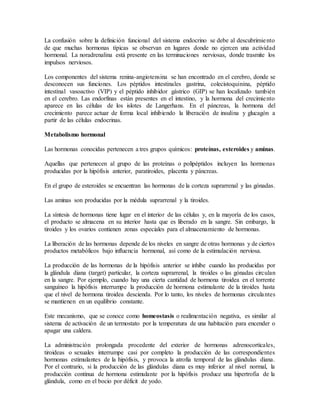 La confusión sobre la definición funcional del sistema endocrino se debe al descubrimiento
de que muchas hormonas típicas se observan en lugares donde no ejercen una actividad
hormonal. La noradrenalina está presente en las terminaciones nerviosas, donde trasmite los
impulsos nerviosos.
Los componentes del sistema renina-angiotensina se han encontrado en el cerebro, donde se
desconocen sus funciones. Los péptidos intestinales gastrina, colecistoquinina, péptido
intestinal vasoactivo (VIP) y el péptido inhibidor gástrico (GIP) se han localizado también
en el cerebro. Las endorfinas están presentes en el intestino, y la hormona del crecimiento
aparece en las células de los islotes de Langerhans. En el páncreas, la hormona del
crecimiento parece actuar de forma local inhibiendo la liberación de insulina y glucagón a
partir de las células endocrinas.
Metabolismo hormonal
Las hormonas conocidas pertenecen a tres grupos químicos: proteínas, esteroides y aminas.
Aquellas que pertenecen al grupo de las proteínas o polipéptidos incluyen las hormonas
producidas por la hipófisis anterior, paratiroides, placenta y páncreas.
En el grupo de esteroides se encuentran las hormonas de la corteza suprarrenal y las gónadas.
Las aminas son producidas por la médula suprarrenal y la tiroides.
La síntesis de hormonas tiene lugar en el interior de las células y, en la mayoría de los casos,
el producto se almacena en su interior hasta que es liberado en la sangre. Sin embargo, la
tiroides y los ovarios contienen zonas especiales para el almacenamiento de hormonas.
La liberación de las hormonas depende de los niveles en sangre de otras hormonas y de ciertos
productos metabólicos bajo influencia hormonal, así como de la estimulación nerviosa.
La producción de las hormonas de la hipófisis anterior se inhibe cuando las producidas por
la glándula diana (target) particular, la corteza suprarrenal, la tiroides o las gónadas circulan
en la sangre. Por ejemplo, cuando hay una cierta cantidad de hormona tiroidea en el torrente
sanguíneo la hipófisis interrumpe la producción de hormona estimulante de la tiroides hasta
que el nivel de hormona tiroidea descienda. Por lo tanto, los niveles de hormonas circulantes
se mantienen en un equilibrio constante.
Este mecanismo, que se conoce como homeostasis o realimentación negativa, es similar al
sistema de activación de un termostato por la temperatura de una habitación para encender o
apagar una caldera.
La administración prolongada procedente del exterior de hormonas adrenocorticales,
tiroideas o sexuales interrumpe casi por completo la producción de las correspondientes
hormonas estimulantes de la hipófisis, y provoca la atrofia temporal de las glándulas diana.
Por el contrario, si la producción de las glándulas diana es muy inferior al nivel normal, la
producción continua de hormona estimulante por la hipófisis produce una hipertrofia de la
glándula, como en el bocio por déficit de yodo.
 