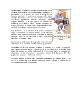 La hiperfunción de la hipófisis anterior con sobreproducción de
hormona del crecimiento provoca en ocasiones gigantismo o
acromegalia, o si se produce un exceso de producción de
hormona estimulante de la corteza suprarrenal, puede resultar
un grupo de síntomas conocidos como síndrome de Cushing
que incluye hipertensión, debilidad, policitemia, estrías
cutáneas purpúreas, y un tipo especial de obesidad. La
deficiencia de la hipófisis anterior conduce a enanismo (si
aparece al principio de la vida), ausencia de desarrollo sexual,
debilidad, y en algunas ocasiones desnutrición grave.
Una disminución de la actividad de la corteza suprarrenal
origina la enfermedad de Addison, mientras que la actividad
excesiva puede provocar el síndrome de Cushing u originar
virilismo, aparición de caracteres sexuales secundarios
masculinos en mujeres y niños.
Las alteraciones de la función de las gónadas afecta sobre todo
al desarrollo de los caracteres sexuales primarios y secundarios.
Las deficiencias tiroideas producen cretinismo y enanismo en el lactante, y mixedema,
caracterizado por rasgos toscos y disminución de las reacciones físicas y mentales, en el
adulto. La hiperfunción tiroidea (enfermedad de Graves, bocio tóxico) se caracteriza por
abultamiento de los ojos, temblor y sudoración, aumento de la frecuencia del pulso,
palpitaciones cardiacas e irritabilidad nerviosa.
La diabetes insípida se debe al déficit de hormona antidiurética, y la diabetes mellitus, a un
defecto en la producción de la hormona pancreática insulina, o puede ser consecuencia de
una respuesta inadecuada del organismo.
Acromegalia o crecimiento
desmesurado de partes del
cuerpo.
 