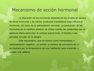 Mecanismo de acción hormonal
La liberación de las hormonas depende de los niveles en sangre
de otras hormonas y de ciertos productos metabólicos bajo influencia
hormonal, así como de la estimulación nerviosa. La producción de las
hormonas de la hipófisis anterior se inhibe cuando las producidas por la
glándula diana particular, la corteza suprarrenal, el tiroides o las
gónadas circulan en la sangre.
Este mecanismo, que se conoce como homeostasis o
realimentación negativa , es similar al sistema de activación de un
termostato por la temperatura de una habitación para encender o
apagar una caldera.
 