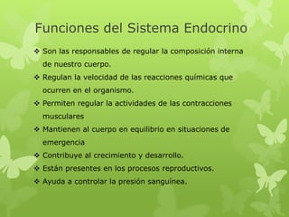  Son las responsables de regular la composición interna
de nuestro cuerpo.
 Regulan la velocidad de las reacciones químicas que
ocurren en el organismo.
 Permiten regular la actividades de las contracciones
musculares
 Mantienen al cuerpo en equilibrio en situaciones de
emergencia
 Contribuye al crecimiento y desarrollo.
 Están presentes en los procesos reproductivos.
 Ayuda a controlar la presión sanguínea.
Funciones del Sistema Endocrino
 