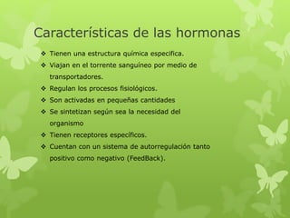 Características de las hormonas
 Tienen una estructura química especifica.
 Viajan en el torrente sanguíneo por medio de
transportadores.
 Regulan los procesos fisiológicos.
 Son activadas en pequeñas cantidades
 Se sintetizan según sea la necesidad del
organismo
 Tienen receptores específicos.
 Cuentan con un sistema de autorregulación tanto
positivo como negativo (FeedBack).
 