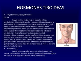 HORMONAS TIROIDEAS
• Triyodotironina, Tetrayodotironina
T3, T4
Regula el ritmo metabólico de todas las células,
crecimiento y diferenciación celular. Hipersecreción es síntoma de la
enfermedad de Graves (autoinmune). La persona pierde peso, está
nerviosa, le aumenta su frecuencia cardiaca y presenta bocio
exoftálmico (protrusión de los ojos por edema). Hiposecreción en la
niñez causa cretinismo (disminución de metabolismo, retraso en
crecimiento y desarrollo sexual, posible retraso mental).
Hiposecreción severa causa enanismo deforme. Hipo-secreción en la
adultez causa mixedema (disminuye el metabolismo, pierde vigor
físico y mental, aumenta peso, pierde pelo, presenta edema firme y
piel amarillenta). En el bocio simple la tiroides aumenta en tamaño
para compensar por una dieta deficiente de yodo. El yodo se necesita
para formar la hormona
• Calcitonina, CT
Regula (disminuyendo) la concentración de calcio en la
sangre estimulando la actividad de los osteoblastos (estimula depósito
de sales en huesos) y reduciendo la de los osteoclastos
 