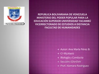 REPUBLICA BOLIVARIANA DE VENEZUELA
MINISTERIO DEL PODER POPULAR PARA LA
EDUCACIÓN SUPERIOR UNIVERSIDAD YACAMBÚ
VICERRECTORADO DE ESTUDIOS A DISTANCIA
FACULTAD DE HUMANIDADES
 Autor: Ana María Pérez B.
 CI 18526402
 Biología y Conducta
 Sección: ED01D0V
 Prof. Xiomara Rodríguez

 