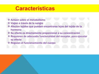 Características
 Actúan sobre el metabolismo
 Viajan a través de la sangre
 Afectan tejidos que pueden encontrarse lejos del tejido de la
hormona
 Su efecto es directamente proporcional a su concentración
 Requieren de adecuada funcionalidad del receptor, para ejecutar
su efecto
 Regulan el funcionamiento del cuerpo
 